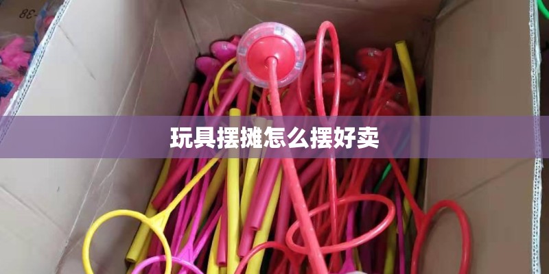 玩具摆摊怎么摆好卖 玩具摆摊怎么摆好卖
