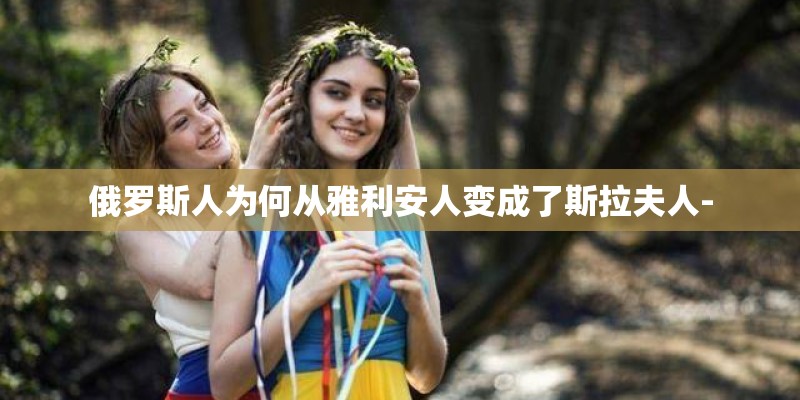 俄罗斯人为何从雅利安人变成了斯拉夫人- 俄罗斯人为何从雅利安人变成了斯拉夫人-
