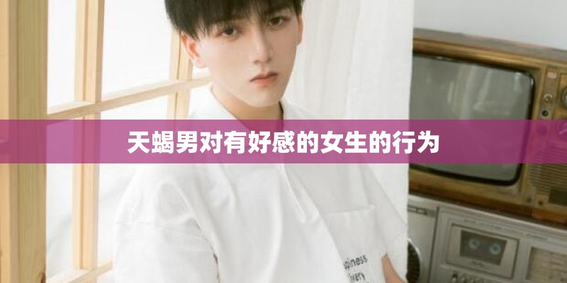 天蝎男对有好感的女生的行为