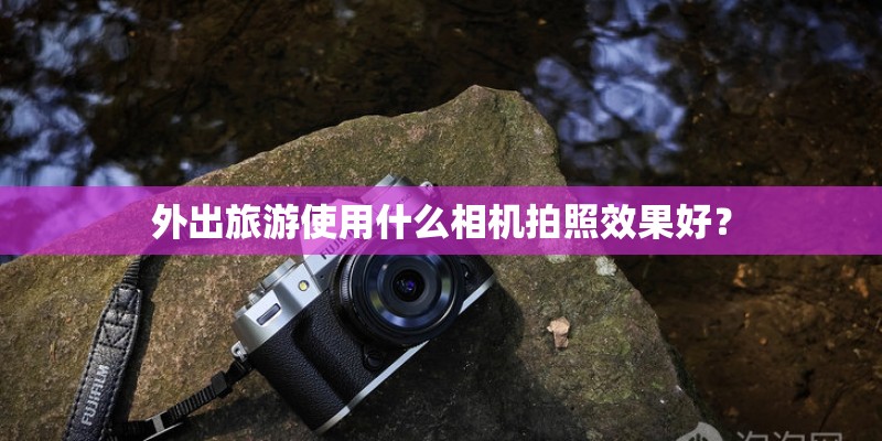 外出旅游使用什么相机拍照效果好？
