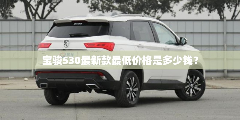 宝骏530最新款最低价格是多少钱? 宝骏530最新款最低价格是多少钱?